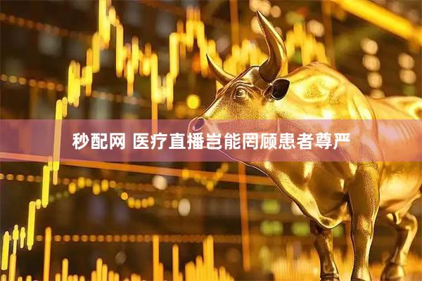 秒配网 医疗直播岂能罔顾患者尊严