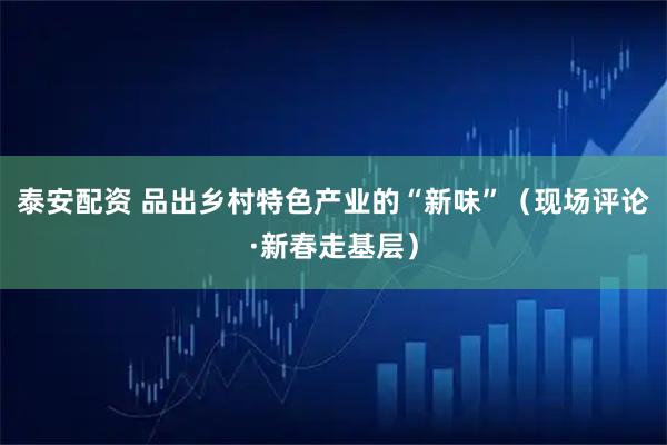 泰安配资 品出乡村特色产业的“新味”（现场评论·新春走基层）