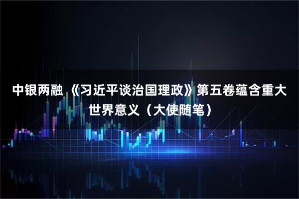 中银两融 《习近平谈治国理政》第五卷蕴含重大世界意义（大使随笔）